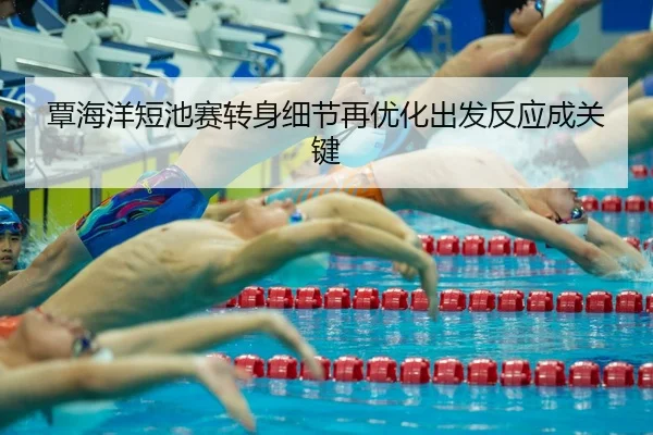 覃海洋短池赛转身细节再优化出发反应成关键